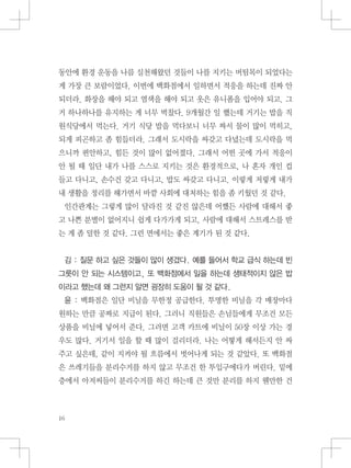 동안에 환경 운동을 나름 실천해왔던 것들이 나를 지키는 버팀목이 되었다는
게 가장 큰 보람이었다. 이번에 백화점에서 일하면서 적응을 하는데 진짜 안
되더라. 화장을 해야 되고 염색을 해야 되고 옷은 유니폼을 입어야 되고. 그
거 하나하나를 유지하는 게 너무 벅찼다. 9개월간 일 했는데 거기는 밥을 직
원식당에서 먹는다. 거기 식당 밥을 먹다보니 너무 짜서 물이 많이 먹히고,
되게 피곤하고 좀 힘들더라. 그래서 도시락을 싸갖고 다녔는데 도시락을 먹
으니까 편안하고, 힘든 것이 많이 없어졌다. 그래서 어떤 곳에 가서 적응이
안 될 때 일단 내가 나를 스스로 지키는 것은 환경적으로, 나 혼자 개인 컵
들고 다니고, 손수건 갖고 다니고, 밥도 싸갖고 다니고. 이렇게 저렇게 내가
내 생활을 정리를 해가면서 바깥 사회에 대처하는 힘을 좀 키웠던 것 같다.
인간관계는 그렇게 많이 달라진 것 같진 않은데 어쨌든 사람에 대해서 좋
고 나쁜 분별이 없어지니 쉽게 다가가게 되고, 사람에 대해서 스트레스를 받
는 게 좀 덜한 것 같다. 그런 면에서는 좋은 계기가 된 것 같다.
김 : 질문 하고 싶은 것들이 많이 생겼다. 예를 들어서 학교 급식 하는데 빈
그릇이 안 되는 시스템이고, 또 백화점에서 일을 하는데 생태적이지 않은 밥
이라고 했는데 왜 그런지 알면 굉장히 도움이 될 것 같다.
윤 : 백화점은 일단 비닐을 무한정 공급한다. 투명한 비닐을 각 매장마다
원하는 만큼 공짜로 지급이 된다. 그러니 직원들은 손님들에게 무조건 모든
상품을 비닐에 넣어서 준다. 그러면 고객 카트에 비닐이 50장 이상 가는 경
우도 많다. 거기서 일을 할 때 많이 걸리더라. 나는 어떻게 해서든지 안 싸
주고 싶은데, 같이 지켜야 될 흐름에서 벗어나게 되는 것 같았다. 또 백화점
은 쓰레기들을 분리수거를 하지 않고 무조건 한 투입구에다가 버린다. 밑에
층에서 아저씨들이 분리수거를 하긴 하는데 큰 것만 분리를 하지 웬만한 건
 