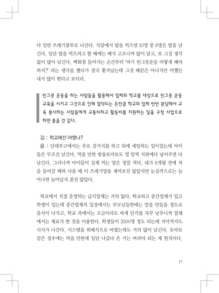 다 일반 쓰레기봉투로 나간다. 식당에서 밥을 먹으면 10명 중 8명은 밥을 남
긴다. 일단 밥을 먹으려고 할 때에는 배가 고프니까 많이 담고, 또 그걸 생각
없이 많이 남긴다. 백화점 들어가는 순간부터 ‘여기 빈그릇운동 어떻게 해야
하지?’ 라는 생각을 했다가 결국 쫓겨났는데 그것 때문은 아니지만 어쨌든
내가 많이 튄다고 보더라.
빈그릇 운동을 하는 사람들을 활용해서 업체와 학교를 대상으로 빈그릇 운동
교육을 시키고 그것으로 인해 절약되는 돈만큼 학교와 업체 반반 분담해서 교
육 봉사하는 사람들에게 교통비하고 활동비를 지원하는 일을 구청 사업으로
하면 좋을 것 같다.
김 : 학교에선 어땠나?
윤 : 단대부고에서는 주로 설거지를 하고 뒤에 세팅하는 일이었는데 아이
들은 무조건 남긴다. 먹을 만한 방울토마토도 열 알씩 식판에다 넣어주면 다
남긴다. 그러니까 아이들이 실제 먹는 양은 정말 적다. 내가 8개월 전에 처
음 들어갈 때와 나올 때 이 쓰레기양을 재어보진 않았지만 눈짐작으로는 늘
어나면 늘어났지 줄진 않았다.
학교에서 직접 운영하는 급식업체는 거의 없다. 학교하고 중간업체가 있고
학생이 있는데 중간업체의 입장에서는 부모님들한테는 말을 안들을 정도로
음식이 나가고, 학교 측에서는 조금이라도 싸게 단가를 자꾸 낮추니까 업체
에서는 재료가 싼 것을 이용한다. 학생들이 2500명 정도 되는데 저녁까지도
식사가 나간다. 시스템을 뷔페식으로 바꿨는데도 거의 많이 남긴다. 토마토
같은 경우에는 먹을 만한데 일단 나갔다 온 거는 버려야 되는 게 원칙이다.
 