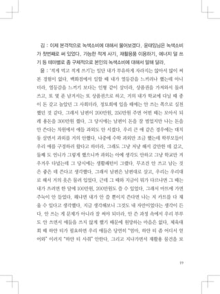 김 : 이제 본격적으로 녹색소비에 대해서 물어보겠다. 윤태임님은 녹색소비
가 첫번째로 써 있었다. 가능한 적게 사기, 재활용품 이용하기, 에너지 덜 쓰
기 등 테마별로 좀 구체적으로 본인의 녹색소비에 대해서 말해 달라.
윤 : ‘적게 먹고 적게 쓰기’는 일단 내가 부유하게 자라지는 않아서 많이 써
본 경험이 없다. 백화점에서 일할 때 내가 열등감을 느끼려나 했는데 아니
더라. 열등감을 느끼기 보다는 인형 같이 살더라. 상품권을 가져와서 돌려
쓰고. 또 몇 푼 남겨서는 또 상품권으로 하고. 거의 내가 학교에 다닐 때 종
이 돈 갖고 놀았던 그 사회더라. 정토회에 있을 때에는 안 쓰는 쪽으로 실천
했던 것 같다. 그래서 남편이 200만원, 250만원 주면 어떤 때는 모아서 되
레 용돈을 300만원 줬다. 그 당시에는 남편이 돈을 잘 벌었지만 나는 돈을
안 쓴다는 차원에서 애들 과외도 안 시켰다. 우리 큰 애 같은 경우에는 대치
동 살면서 과외를 거의 안했다. 나중에 수학 과외만 조금 했는데 학부모들이
우리 애를 구경하러 왔다고 하더라. 그래도 그냥 저냥 해서 갈만한 데 갔고,
둘째 도 언니가 그렇게 했으니까 과외는 아예 생각도 안하고 그냥 학교만 겨
우겨우 다녔는데 그 당시에는 생활패턴이 그랬다. 무조건 안 쓰고 남는 것
은 좋은 데 쓴다고 생각했다. 그래서 남편은 남편대로 살고, 우리는 우리대
로 해서 거의 옷은 물려 입었다. 근데 그 때와 지금이 뭐가 다르냐면 그 때는
내가 쓰려면 한 달에 100만원, 200만원도 쓸 수 있었다. 그래서 마트에 가면
주눅이 안 들었다. 왜냐면 내가 안 쓸 뿐이지 쓴다면 나는 저 카트를 다 채
울 수 있다고 생각했다. 지금 생각해보니 그것도 내 자만이었다는 생각이 든
다. 안 쓰는 게 문제가 아니라 잘 써야 되더라. 안 쓴 과정 속에서 우리 부부
도 안 쓰면서 애들을 쓰지 않게 했기 때문에 원망하는 마음은 없다. 체육대
회 때 하얀 티가 필요하면 우리 애들은 당연히 “엄마, 하얀 티 좀 어디서 얻
어와” 이러지 “하얀 티 사줘” 안한다. 그리고 지나가면서 재활용 물건을 보
 