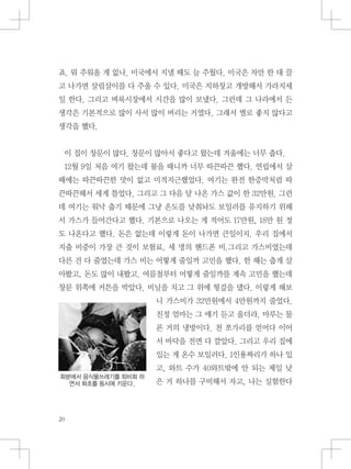 죠. 뭐 주워올 게 없나. 미국에서 지낼 때도 늘 주웠다. 미국은 차만 한 대 끌
고 나가면 살림살이를 다 주울 수 있다. 미국은 지하창고 개방해서 가라지세
일 한다. 그리고 벼룩시장에서 시간을 많이 보냈다. 그런데 그 나라에서 든
생각은 기본적으로 많이 사서 많이 버리는 거였다. 그래서 별로 좋지 않다고
생각을 했다.
이 집이 창문이 많다. 창문이 많아서 좋다고 왔는데 겨울에는 너무 춥다.
12월 9일 처음 여기 왔는데 불을 때니까 너무 따끈따끈 했다. 연립에서 살
때에는 따끈따끈한 맛이 없고 미적지근했었다. 여기는 완전 한증막처럼 따
끈따끈해서 세게 틀었다. 그리고 그 다음 달 나온 가스 값이 한 32만원. 그런
데 여기는 워낙 춥기 때문에 그냥 온도를 낮춰놔도 보일러를 유지하기 위해
서 가스가 들어간다고 했다. 기본으로 나오는 게 적어도 17만원, 18만 원 정
도 나온다고 했다. 돈은 없는데 이렇게 돈이 나가면 큰일이지. 우리 집에서
지출 비중이 가장 큰 것이 보험료, 세 명의 핸드폰 비.그리고 가스비였는데
다른 건 다 줄였는데 가스 비는 어떻게 줄일까 고민을 했다. 한 해는 춥게 살
아봤고, 돈도 많이 내봤고. 여름철부터 어떻게 줄일까를 계속 고민을 했는데
창문 위쪽에 커튼을 박았다. 비닐을 치고 그 위에 헝겊을 댔다. 이렇게 해보
니 가스비가 32만원에서 4만원까지 줄었다.
친정 엄마는 그 얘기 듣고 울더라. 마루는 물
론 거의 냉방이다. 천 쪼가리를 얻어다 이어
서 바닥을 전면 다 깔았다. 그리고 우리 집에
있는 게 온수 보일러다. 1인용짜리가 하나 있
고, 와트 수가 40와트밖에 안 되는 제일 낮
은 거 하나를 구비해서 자고, 나는 실험한다
화분에서 음식물쓰레기를 퇴비화 하
면서 화초를 동시에 키운다.
 