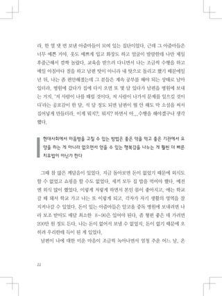 라. 한 열 댓 번 보낸 아줌마들이 모여 있는 집단이었다. 근데 그 아줌마들은
너무 예쁜 거야. 옷도 예쁘게 입고 화장도 하고 얼굴이 발랄한데 나만 제일
후줄근해서 깜짝 놀랐다. 교육을 받으러 다니면서 나는 조금씩 수행을 하고
매일 아침마다 절을 하고 남편 탓이 아니라 내 탓으로 돌리고 했기 때문에일
년 뒤, 나는 좀 편안해졌는데 그 분들은 계속 공부를 해야 되는 상태로 남아
있더라. 병원에 갔다가 집에 다시 오면 또 몇 달 있다가 남편을 병원에 보내
는 거지. ‘저 사람이 나를 때릴 것이다, 저 사람이 나가서 문제를 일으킬 것이
다’라는 공포감이 한 달, 석 달 정도 되면 남편이 뭘 안 해도 막 소설을 써서
집어넣게 만들더라. 이게 뭐지?, 뭐지? 하면서 아...수행을 해야겠구나 생각
했다.
현대사회에서 마음병을 고칠 수 있는 방법은 좋은 약을 먹고 좋은 기관에서 요
양을 하는 게 아니라 없으면서 얻을 수 있는 행복감을 나누는 게 훨씬 더 빠른
치유법이 아닌가 한다
그때 참 많은 깨달음이 있었다. 지금 돌아보면 돈이 없었기 때문에 외식도
할 수 없었고 쇼핑을 할 수도 없었다. 세끼 모두 집 밥을 먹어야 했다. 예전
엔 외식 많이 했었다. 이렇게 저렇게 하면서 본인 몸이 좋아지고, 애는 학교
갈 때 돼서 학교 가고 나는 또 이렇게 되고. 각자가 자기 생활의 영역을 잘
지켜나갈 수 있었다. 돈이 있는 아줌마들은 알코올 중독 병원에 보내려면 나
라 보조 받아도 매달 최소한 8~90은 있어야 된다. 좀 형편 좋은 데 가려면
200만 원 정도 든다. 나는 돈이 없어서 보낼 수 없었지. 돈이 없기 때문에 오
히려 우리한테 득이 된 게 있었다.
남편이 나에 대한 미운 마음이 조금씩 녹아나면서 엄청 추운 어느 날, 온
 