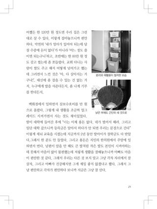 분리와 재활용이 철저한 모습
낡은 부채도 간단히 새 것으로
어쨌든 한 120만 원 정도면 우리 집은 그런
대로 살 수 있다. 이렇게 잡아놓으니까 편안
하다. 막연히 ‘내가 얼마가 있어야 되는데 당
장 수중에 돈이 없다’가 아니라 ‘어느 정도 줄
이면 되는구나’하고. 초반에는 한 80만 원 정
도 갖고 썼는데 좀 쪼들렸다. 교회 다니는 사
람이 쌀도 주고 해서 어떻게 넘어가고 했는
데 그러면서 느낀 것은 ‘아, 다 살아지는 거
구나!’. 대신에 폼 잡을 수 있는 건 없는 거
지. 누구에게 밥을 사준다든지, 폼 나게 기부
를 한다든지.
백화점에서 일하면서 삼보수호비를 만 원
으로 올렸다. 그렇게 내 생활을 조금씩 업그
레이드 시켜가면서 사는 것도 재미있었다.
딸이 대학에 들어간 후에 “너는 이제 용돈 없다. 네가 벌어서 해라. 그리고
일단 대학 갔으니까 등륵금은 알아서 하다가 안 되면 우리는 문경으로 간다”
이렇게 세뇌 교육을 시켰는데 지금까지 2년 동안 딸아이가 장학금도 다 받았
다.그래서 한 푼도 안 들었다. 그리고 용돈은 지인의 한의원에서 주말에 일
하면서 번다. 남편이 말을 안 해도 큰 딸처럼 작은 딸도 본인이 시켜야하는
데 못해서 마음이 많이 불편했는데 저렇게 생활을 잘해놓으니까 아빠도 마음
이 편안한 것 같다. 그래서 우리는 다른 것 보지 말고 그냥 각자 자리에서 잘
살자, 그리고 아빠가 건강해지면 그게 제일 좋지 않겠냐고 했다. 그래서 그
냥 편안하고 각자가 편안하다 보니까 지금은 그냥 잘 산다.
 