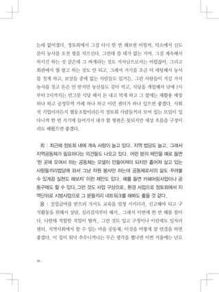 는데 없어졌다. 정토회에서 그걸 다시 한 번 해보면 어떨까. 덕소에서 신도
분이 농사를 오천 평을 지으신다. 그런데 쓸 데가 없는 거야. 그걸 계속해서
하시긴 하는 것 같은데 그 싸게라는 것도 거사님으로서는 어렵잖아. 그리고
회관에서 뭘 팔고 하는 것도 안 되고. 그래서 거기를 조금 더 세팅해서 농사
를 짓게 하고, 보살들 중에 없는 사람들도 있거든. 그런 사람들이 거길 가서
농사를 짓고 돈은 안 받지만 농산물도 갖다 먹고, 식당을 개업해서 낮에 1시
부터 2시까지는 빈그릇 식당 해서 돈 내고 먹게 하고 그 옆에는 재활용 매장
하나 하고 공정무역 카페 하나 하고 이런 센터가 하나 있으면 좋겠다. 사회
적 기업이라든지 협동조합이라든지 정토회 사람들끼리 모여 있는 모임이 있
다니까 한 번 거기에 들어가서 내가 할 형편은 못되지만 세상 흐름을 구경이
라도 해봤으면 좋겠다.
최 : 최근에 정토회 내에 계속 사람이 늘고 있다. 지역 법당도 늘고. 그래서
지역공동체가 필요하다는 의견들도 나오고 있다. 어떤 분의 제안을 예로 들면
‘한 곳에 모여서 하는 공동체는 모델이 만들어져야 되지만 흩어져 살고 있는
사람들끼리법당에 와서 그냥 자원 봉사만 하는데 공동체로서의 삶도 꾸려볼
수 있게끔 실현도 해보자’ 이런 제안도 있다. 예를 들면 카쉐어링사업이나 공
동구매도 할 수 있다.그런 것도 사업 구상으로, 환경 사업으로 정토회에서 지
역단위로 시범사업으로 그 분들끼리 네트워크를 해봐도 좋을 것 같다.
윤 : 실업급여를 받으러 가서도 교육을 엄청 시키더라. 신고해야 되고 구
직활동을 위해서 상담, 심리검사부터 해서.. 그래서 이번에 한 번 해볼 참이
다. 나한테 적합한 직업이 뭘까.. 그런 것도 있고 구청이나 이런데도 일자리
센터, 지역사회에서 할 수 있는 마을 공동체, 이것을 어떻게 잘 연결을 하면
좋겠다. 이 집이 워낙 추우니까나는 무슨 생각을 했냐면 이번 겨울에는 난로
 