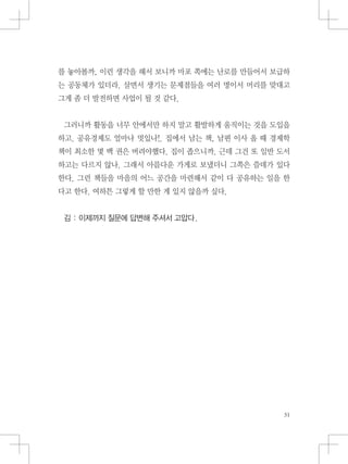 를 놓아볼까, 이런 생각을 해서 보니까 마포 쪽에는 난로를 만들어서 보급하
는 공동체가 있더라. 살면서 생기는 문제점들을 여러 명이서 머리를 맞대고
그게 좀 더 발전하면 사업이 될 것 같다.
그러니까 활동을 너무 안에서만 하지 말고 활발하게 움직이는 것을 도입을
하고. 공유경제도 얼마나 멋있나!. 집에서 남는 책, 남편 이사 올 때 경제학
책이 최소한 몇 백 권은 버려야했다. 집이 좁으니까. 근데 그건 또 일반 도서
하고는 다르지 않나. 그래서 아름다운 가게로 보냈더니 그쪽은 쓸데가 있다
한다. 그런 책들을 마을의 어느 공간을 마련해서 같이 다 공유하는 일을 한
다고 한다. 여하튼 그렇게 할 만한 게 있지 않을까 싶다.
김 : 이제까지 질문에 답변해 주셔서 고맙다.
 