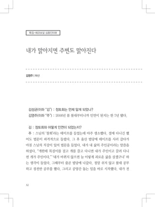 내가 맑아지면 주변도 맑아진다
김영주 | 부산
특집-에코보살 심층인터뷰
김성균(이하 “김”) : 정토회는 언제 알게 되었나?
김영주(이하 “주”) : 2006년 봄 불대부터니까 인연이 된지는 한 7년 됐다.
김 : 정토회와 어떻게 인연이 되었는지?
주 : 스님의 ‘참회’라는 테이프를 들었는데 아주 생소했다. 절에 다니긴 했
어도 법문이 파격적으로 들렸다. 그 후 울산 법당에 테이프를 사러 갔다가
마침 스님의 직강이 있어 법문을 들었다. 내가 내 삶의 주인공이라는 말씀을
하셨다. “개한테 목걸이를 걸고 개를 끌고 다니면 내가 주인이고 끌려 다니
면 개가 주인이다.” ‘내가 바뀌지 않으면 늘 이렇게 괴로운 삶을 살겠구나’ 하
는 생각이 들었다. 그때부터 줄곧 법당에 나갔다. 정말 쉬지 않고 불대 공부
하고 경전반 공부를 했다. 그리고 공양간 돕는 일을 바로 시작했다. 내가 전
 