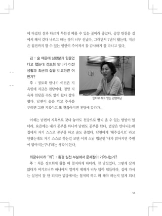 에 다녔던 절과 다르게 무한정 베풀 수 있는 곳이라 좋았다. 공양 반찬을 집
에서 해서 갖다 나르고 하는 것이 너무 신났다. 그러면서 7년이 됐는데, 지금
은 집전까지 할 수 있는 인연이 주어져서 참 감사하게 잘 다니고 있다.
김 : 술 때문에 남편분과 힘들었
다고 했는데 정토회 만나기 이전
생활과 최근의 삶을 비교하면 어
떤가?
주 : 정토회 만나기 이전은 지
옥인데 지금은 천당이다. 정말 지
옥과 천당을 수도 없이 왔다 갔다
했다. 남편이 술을 먹고 주사를
부리면 그땐 지옥이고 또 괜찮아지면 천당에 갔다가...
이제는 남편이 지옥으로 갖다 놓아도 천당으로 빨리 올 수 있는 방법이 있
더라. 요즘에는 내가 공부를 하니까 남편도 공부를 한다. 법당은 안다니는데
집에서 자기 스스로 공부를 하고 술도 줄였다. 남편에게 ‘해주십시오’ 라고
안했는데도 자기 스스로 하는걸 보면 이게 스님 법문인 ‘내가 맑아지면 주변
이 맑아지는구나’라는 생각이 든다.
최광수(이하 “최”) : 환경 실천 부분에서 문제점이 기억나는가?
주 : 처음 정토회에 왔을 때 철저하게 하더라. 참 낯설었다. 그렇게 살지
않다가 여기오니까 하나에서 열까지 제재가 너무 많아 힘들더라. 집에 가서
는 실천이 잘 안 되지만 법당에서는 철저히 하고 왜 해야 하는지 알게 되니
인터뷰 하고 있는 김영주님
 