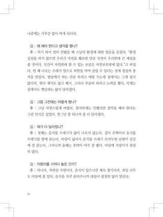 나중에는 거부감 없이 하게 되더라.
김 : 왜 해야 한다고 생각을 했나?
주 : 여기 와서 얼마 안됐을 때 스님의 환경에 대한 법문을 들었다. “환경
실천을 하지 않으면 우리가 자연을 훼손한 만큼 자연이 우리한테 큰 재앙을
줄 것이다. 인간이 자연한테 할 수 있는 보답은 자연보호밖에 없다.”고 하셨
다. 한 해 나오는 쓰레기 양으로 북한을 먹여 살릴 수 있다는 것에 굉장히 충
격을 받았다. 법당에서 하는 만큼 하려고 애를 쓰는데 집에서는 그게 쉽지
않더라. 워낙 제사도 많고 해서. 그러나 꾸준히 하려고 노력을 했다. 이제는
집에서도 옛날과는 많이 달라졌다.
김 : 그럼 그전에는 어떻게 했나?
주 : 그냥 자연스럽게 버렸다. 철저하게는 안했지만 절약을 해야 한다는
그런 인식은 있었다. 한 7년 쯤 되니까 좀 더 달라졌다.
김 : 뭐가 더 달라졌나?
주 : 첫째는 음식물 쓰레기가 많이 나오지 않는다. 집이 주택이라 음식물
쓰레기를 땅에 묻는다. 마당이 넓어서 음식물 쓰레기 모아두면 남편이 곳곳
에 잘 묻는다. 그러니까 올해는 호박이 아주 잘 됐다. 마당에 지렁이가 굉장
히 많다.
김 : 지렁이를 가져다 놓은 건가?
주 : 아니다. 자연산 지렁이다. 음식이 있으니깐 계속 생기더라. 과일 나무
도 마당에 좀 있다. 음식을 자꾸 묻어주니까 과일이 굉장히 많이 열린다.
 
