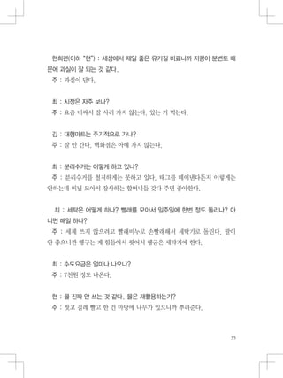 현희련(이하 “현”) : 세상에서 제일 좋은 유기질 비료니까 지렁이 분변토 때
문에 과실이 잘 되는 것 같다.
주 : 과실이 달다.
최 : 시장은 자주 보나?
주 : 요즘 비싸서 잘 사러 가지 않는다. 있는 거 먹는다.
김 : 대형마트는 주기적으로 가나?
주 : 잘 안 간다. 백화점은 아예 가지 않는다.
최 : 분리수거는 어떻게 하고 있나?
주 : 분리수거를 철저하게는 못하고 있다. 태그를 떼어낸다든지 이렇게는
안하는데 비닐 모아서 장사하는 할머니들 갖다 주면 좋아한다.
최 : 세탁은 어떻게 하나? 빨래를 모아서 일주일에 한번 정도 돌리나? 아
니면 매일 하나?
주 : 세제 쓰지 않으려고 빨래비누로 손빨래해서 세탁기로 돌린다. 팔이
안 좋으니깐 헹구는 게 힘들어서 씻어서 헹굼은 세탁기에 한다.
최 : 수도요금은 얼마나 나오나?
주 : 7천원 정도 나온다.
현 : 물 진짜 안 쓰는 것 같다. 물은 재활용하는가?
주 : 씻고 걸레 빨고 한 건 마당에 나무가 있으니까 뿌려준다.
 
