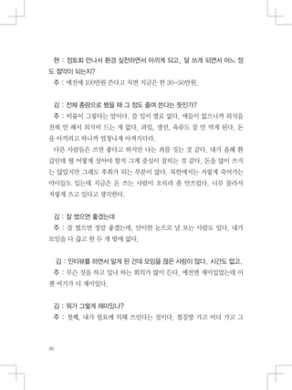 현 : 정토회 만나서 환경 실천하면서 아끼게 되고, 덜 쓰게 되면서 어느 정
도 절약이 되는지?
주 : 예전에 100만원 쓴다고 치면 지금은 한 30-50만원.
김 : 전체 총량으로 봤을 때 그 정도 줄여 쓴다는 뜻인가?
주 : 비율이 그렇다는 말이다. 쓸 일이 별로 없다. 애들이 없으니까 외식을
전혀 안 해서 외식비 드는 게 없다. 과일, 생선, 육류도 잘 안 먹게 된다. 돈
을 아끼려고 하니까 엄청나게 아껴지더라.
다른 사람들은 쓰면 좋다고 하지만 나는 죄를 짓는 것 같다. 내가 올해 환
갑인데 뭘 어떻게 살아야 할지 그게 중심이 잡히는 것 같다. 돈을 많이 쓰지
는 않았지만 그래도 후회가 되는 부분이 많다. 북한에서는 저렇게 죽어가는
아이들도 있는데 지금은 돈 쓰는 사람이 오히려 좀 안쓰럽다. 너무 몰라서
저렇게 쓰고 있다고 생각한다.
김 : 잘 썼으면 좋겠는데
주 : 잘 썼으면 정말 좋겠는데, 안이한 눈으로 날 보는 사람도 있다. 내가
모임을 다 끊고 한 두 개 밖에 없다.
김 : 인터뷰를 하면서 알게 된 건데 모임을 끊은 사람이 많다. 시간도 없고.
주 : 무슨 짓을 하고 있나 하는 회의가 많이 든다. 예전엔 재미있었는데 이
젠 여기가 더 재미있다.
김 : 뭐가 그렇게 재미있나?
주 : 첫째, 내가 필요에 의해 쓰인다는 것이다. 찜질방 가고 어디 가고 그
 