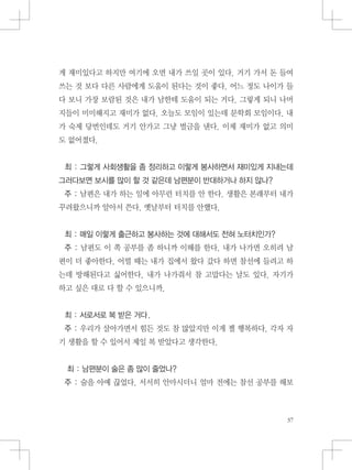 게 재미있다고 하지만 여기에 오면 내가 쓰일 곳이 있다. 거기 가서 돈 들여
쓰는 것 보다 다른 사람에게 도움이 된다는 것이 좋다. 어느 정도 나이가 들
다 보니 가장 보람된 것은 내가 남한테 도움이 되는 거다. 그렇게 되니 나머
지들이 미미해지고 재미가 없다. 오늘도 모임이 있는데 문학회 모임이다. 내
가 숙제 당번인데도 거기 안가고 그냥 벌금을 낸다. 이제 재미가 없고 의미
도 없어졌다.
최 : 그렇게 사회생활을 좀 정리하고 이렇게 봉사하면서 재미있게 지내는데
그러다보면 보시를 많이 할 것 같은데 남편분이 반대하거나 하지 않나?
주 : 남편은 내가 하는 일에 아무런 터치를 안 한다. 생활은 본래부터 내가
꾸려왔으니까 알아서 쓴다. 옛날부터 터치를 안했다.
최 : 매일 이렇게 출근하고 봉사하는 것에 대해서도 전혀 노터치인가?
주 : 남편도 이 쪽 공부를 좀 하니까 이해를 한다. 내가 나가면 오히려 남
편이 더 좋아한다. 어떨 때는 내가 집에서 왔다 갔다 하면 참선에 들려고 하
는데 방해된다고 싫어한다. 내가 나가줘서 참 고맙다는 날도 있다. 자기가
하고 싶은 대로 다 할 수 있으니까.
최 : 서로서로 복 받은 거다.
주 : 우리가 살아가면서 힘든 것도 참 많았지만 이게 젤 행복하다. 각자 자
기 생활을 할 수 있어서 제일 복 받았다고 생각한다.
최 : 남편분이 술은 좀 많이 줄었나?
주 : 술을 아예 끊었다. 서서히 안마시더니 얼마 전에는 참선 공부를 해보
 