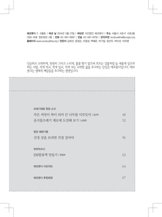 에코붓다 5・6월호 | 펴낸 날 2014년 5월 27일 | 펴낸곳 사단법인 에코붓다 | 주소 서울시 서초구 서초3동
1585-16호 정토회관 2층 | 전화 02-587-8997 | 전송 02-587-8758 | 전자우편 ecobuddha@jungto.org
홈페이지 www.ecobuddha.org | 만든이 김희선, 윤정순, 이광성, 백혜은, 박기일, 장선우, 박미선, 이미영
단순하고 소박하게, 천천히 그리고 느리게, 풀꽃 향기 맡으며 흐르는 강물처럼 늘 새롭게 살고자
하는 사람, 적게 먹고, 적게 입고, 적게 자는 소박한 삶을 추구하는 당신은 에코붓다입니다. 에코
붓다는 생태적 깨달음을 추구하는 생명입니다.
쓰레기제로 현장 소식
작은 씨앗이 싹이 되어 큰 나무를 이루듯이 | 김선우
음식물쓰레기 제로에 도전해 보기 | 손효은
청년 생태기행
진정 강을 보려면 직접 걸어야
부뚜막수다
EM발효액 만들기 | 편집부
에코붓다 이모저모
에코붓다 후원회원
 