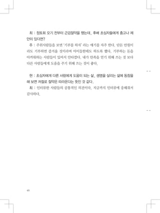 최 : 정토회 오기 전부터 근검절약을 했는데, 후배 초심자들에게 충고나 제
안이 있다면?
주 : 주위사람들을 보면 ‘기부를 하자’ 라는 얘기를 자주 한다. 단돈 만원이
라도 기부하면 즐거울 것이라며 아이들한테도 하도록 했다. 기부하는 돈을
아까워하는 사람들이 있어서 안타깝다. 내가 만족을 얻기 위해 쓰는 것 보다
다른 사람들에게 도움을 주기 위해 쓰는 것이 좋다.
현 : 초심자에게 다른 사람에게 도움이 되는 삶, 생명을 살리는 삶에 동참을
해 보면 저절로 절약은 따라온다는 뜻인 것 같다.
최 : 인터뷰한 사람들의 공통적인 의견이다. 지금까지 인터뷰에 응해줘서
감사하다.
 