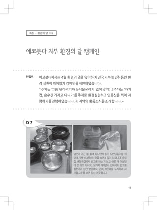 에코붓다 지부 환경의 달 캠페인
편집부
특집 - 환경의 달 소식
남편이 야간 봄 불대 다니면서 동기 도반님들이랑 식
당에 가서 빈그릇하는것을 보면서 많이 느낍니다. 중국
집, 해장국집에서 빈그릇 하는 거 보고 쉬운 게 아닐텐
데 잘 하고 다녀요. 설거지 해주면서 집에서도 빈그릇
잘한다고 칭찬 받았네요. 큰애, 작은애들 도시락과 자
기들 그릇을 보면 항상 깨끗합니다.
 