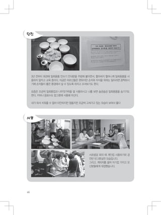 3년 전부터 회관에 일회용품 안쓰기 안내문을 주방에 붙이면서, 할아버지 할머니께 일회용품을 사
용하지 말자고 교육 중이다. 지금은 어르신들은 편하지만 손자와 자식을 위하는 일이라면 끔찍하시
기에 손자들이 좋은 환경에서 살 수 있도록 하자고 꼬셔보기도 한다.
요즘은 조금씩 일회용컵과 나무젓가락을 덜 사용하시고 나를 보면 슬금슬금 일회용품을 숨기기도
한다. 커피나 음료수도 밥그릇에 사용해 마신다.
내가 와서 치워줄 수 없어 미안하지만 힘들지만 조금씩 고쳐가고 있는 모습이 보여서 좋다
서초법당 회의 때 개인컵 사용하기와 경
전반 빈그릇실천 모습입니다.
그리고, 계피차를 끊여 자기컵 가지고 오
신분들에게 대접했습니다.
 