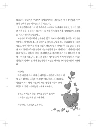 되었단다. 승민이와 수민이가 종이컵에 만든 EM비누가 첫 작품이었고, 두부
판에 부어서 만든 비누는 2호가 되었단다.
장호원중학교에 가서 빈 우유곽을 수거하여 늦게까지 헹구고, 말리던 3학
년 여학생들. 운동하는 태근이는 늘 무릎이 아파서 자주 상담하면서 우유곽
을 자르고 정리해주었는데...
아침부터 EM발효액에 양잿물을 붓고 녹여서 준비해둔 용액을 보건실을
방문하는 학생들이 수시로 막대기로 저으며 상담을 하니 거리감이 없어지고
마음도 열어 나누기를 하게 되었지.당뇨가 있는 선재는 아침을 굶고 군것질
만 해서 양배추 주스를 만들어 비만학생들과 함께 양배추주스 마시기를 같이
하며 EM비누 만들기, 홍보, 봉사활동으로 불우이웃돕기까지 활동영역을 넓
혀 나아가게 되었구나. 긴 시간 발효된 비누를 모아 후배 영식이와 희선이는
선생님의 안내로 전 세계 환경운동의 모델인 에코붓다에 정성스럽게 보냈단
다.
애들아!
작은 씨앗이 싹이 되어 큰 나무를 이루듯이 너희들의 힘
이 모여 환경도 살리고, 마음나누기도 하고, 그 결과물로
이웃돕기까지 하게 되었으니 작은 행동과 마음이 모여
무엇으로 되어 나타나는지 기대해 보자꾸나.
올해도 후배들과 좋은 추억을 만들어 볼거야.
너희들도 건강하게 잘 지내거라.
사랑한다. 잔소리꾼 보건샘이.
 