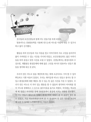 3학년 여희선
친구들과 보건선생님과 함께 비누 만들기를 하게 되었다.
발효비누는 EM발효액을 사용해 만드는데 비누를 이렇게 만들 수 있구나
하고 많이 신기했다.
활동을 하며 친구들과 서로 마음을 열고 이야기하며 서로 고민을 들어주어
많이 가까워질 수 있는 시간을 가지게 되었고, 보건선생님과도 많은 이야기
들을 하며 즐겁고 알찬 시간을 보낼 수 있었다. 선생님께서는 환경오염과 수
질오염, 재활용등 환경문제에 대해 많은 고민을 하시다 발효비누 만들기 활
동을 생각해 내신 것 같다.
우리가 만든 비누로 물을 깨끗하게 하는 데에 조금이라도 기여 할 수 있어
뿌듯하고 기쁜 마음이 들었다. 우리는 재미있게 비누도 만들고 봉사도 할 수
있고 환경문제에 대한 예방도 할 수 있는 뜻 깊은 시간을 가질 수 있었다. 우
리가 만든 비누로 더 의미 있는 활동을 할 수 없을까 생각하다 바자회를 열
어 비누를 판매하고 그 돈으로 불우이웃을 돕기로 하였다. 바자회는 학교축
제 때 열렸고 바자회를 통해 EM발효액이 환경에 미치는 영향을 홍보했다.
이 비누 만들기 활동으로 인해서 환경문제에 대해서 좀 더 곰곰이 생각 할
수 있었고, 지금 학교부회장으로써 좀 더 봉사하여 뜻 깊은 일들을 조금씩
해 나갈 수 있게끔 노력해야겠다는 마음이 들었다.
 