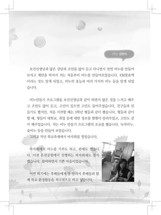 3학년 강영식
보건선생님과 많은 상담과 조언을 많이 듣고 다니면서 천연 비누를 만들어
보자고 제안을 하셔서 저는 처음부터 비누를 만들어보았습니다. EM발효액
이라는 것도 알게 되었고, 비누의 효능과 여러 가지의 비누 등을 알게 되었
습니다.
비누만들기 프로그램을 보건선생님과 같이 하면서 많은 것을 느끼고 배우
고 조언도 많이 듣고, 고민이 있으면 고민도 들어주셨습니다. 친구들과 만
들기도 했지만, 처음 시작할 때는 3학년 형들과 같이 했습니다. 형들과 같이
할 때, 형들이 대학교, 취업 등에 대한 정보를 짬짬이 알려주었고, 고민도 같
이 해주었습니다. 저는 비누 만들기 프로그램의 조교를 했습니다. 녹차비누,
숯비누 등을 만들어 보았습니다.
그리고 작년 학교축제에서 바자회를 열었습니다.
바자회에서 비누를 기부도 하고, 판매도 했습니
다. 이천 온천공원에서 진행하는 바자회에도 참석
했습니다. 참여하면서 기쁜 마음이었습니다.
이번 학기에는 후배들에게 잘 알려서 후배들과 함
께 학교 환경활동을 적극적으로 하고 싶습니다.
 