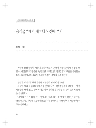 음식물쓰레기 제로에 도전해 보기
손효은 | 서울
쓰레기제로 현장 소식-2
지난해 12월 한살림 서울 남부지부로부터 오래된 조합원모임에 초청을 받
았다. 한살림의 밥상살림, 농업살림, 지역살림, 생명살림의 꾸준한 활동들을
듣고 요리강사님께 요리도 배우며 푸짐한 식사 대접을 받았다.
안전한 먹거리를 위해 한살림 조합원이 된지 어언 20년,
그동안 여러 공동체의 생산지를 찾아다니며, 친환경농법을 고수하는 생산
자님들을 만나 뵙고, 감사의 마음과 먹거리의 소중함을 더 깊이 느끼며 살아
올 수 있었다.
『생명의 근본은 함께 사는 것입니다. 오늘의 나를 있게 한 모든 자연환경,
햇빛과 그늘, 바람과 도랑을 흐르는 작은 물까지도 귀하게 여겨 사랑을 나누
고자 합니다.』
 