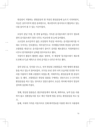 한살림이 지향하는 생명운동의 한 부분인 환경운동에 눈뜨기 시작하면서,
지금은 남부지부의 환경 분과원으로, 에코붓다의 봉사자로서 활동하고 있는
나를 돌이켜 볼 수 있는 시간이었다.
모임이 끝날 무렵, 한 켠에 놓여있는 가득찬 음식물쓰레기 봉지가 정토회
관의 음식물쓰레기 양과 너무도 비교되게 내 눈에 들어왔다.
소모임과 요리강의가 많은 모임방의 특성상 버려지는 음식물쓰레기를 이
대로 두어서는 안되겠다는 의무감(?)으로 지부활동가에게 한살림 남부지부
조합원을 대상으로 음식물쓰레기 줄이기 강의를 해보겠다고 자청하였더니
너무나 반가워하면서 날짜를 맞추어보자고 했다.
지렁이가 활동이 활발한 4월로 정하여, 각 매장에 『음식물쓰레기 제로에
도전해 보기』란 제목으로 안내 공지를 2-3주간 하기로 했다.
강의 당일 날, 인사를 나누고, 먼저 한살림 조합원들은 어떤 형태의 환경운
동을 하고 있는지 물어보았다. 모두들 20년 전의 나의 모습처럼 안전한 먹거
리를 이용하기 위해 조합원이 되었을 뿐, 여태까지는 환경운동에 별 관심이
없는 듯 했다. 조합원들은 한살림 물품을 구매하는 것만으로도 2-3가지의
환경운동을 하고 있는 것이라고 말씀드렸더니 조금은 의아해 하면서 열심히
강의에 집중해 주셨다.
첫째, 한살림 물품들은 생산자분들께서 제초제, 화학비료, 농약 등을 사용
하지 않고 친환경농사를 짓고 계신 덕분에 땅을 살리는 환경운동을 하고 있
고,
둘째, 국내의 가까운 이동거리로 인해 화석연료를 이용한 에너지 사용량과
 