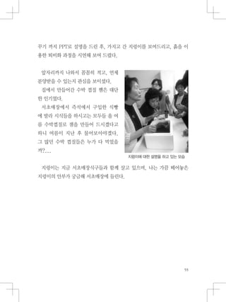 꾸기 까지 PPT로 설명을 드린 후, 가지고 간 지렁이를 보여드리고, 흙을 이
용한 퇴비화 과정을 시연해 보여 드렸다.
앞자리까지 나와서 꼼꼼히 적고, 언제
분양받을 수 있는지 관심을 보이셨다.
집에서 만들어간 수박 껍질 쨈은 대단
한 인기였다.
서초매장에서 즉석에서 구입한 식빵
에 발라 시식들을 하시고는 모두들 올 여
름 수박껍질로 잼을 만들어 드시겠다고
하니 여름이 지난 후 물어보아야겠다.
그 많던 수박 껍질들은 누가 다 먹었을
까?....
지렁이는 지금 서초매장식구들과 함께 살고 있으며, 나는 가끔 떼어놓은
지렁이의 안부가 궁금해 서초매장에 들린다.
지렁이에 대한 설명을 하고 있는 모습
 