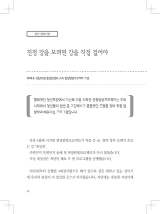 진정 강을 보려면 강을 직접 걸어야
이리나 | 청년포럼 중앙운영위 소속 현장탐방프로젝트 스텝
청년 생태기행
작년 4월에 시작한 현장탐방프로젝트가 처음 간 곳, 경북 영주 모래가 흐르
는 강 ‘내성천’.
우연인지 인연인지 올해 첫 현장탐방프로젝트가 다시 찾았습니다.
사실 내성천은 작년만 해도 두 번 프로그램을 진행했습니다.
2009년부터 진행된 4대강사업으로 해가 갈수록 강은 변하고 있는 강이기
에 우리의 관심이 더 절실한 곳으로 다가왔습니다. 작년에는 내성천 지킴이에
 