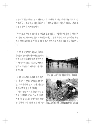 앞장서고 있는 지율스님의 다큐멘터리 ‘모래가 흐르는 강’의 개봉으로 더 큰
관심과 궁금증을 안고 있던 참가자들이 실제로 다녀온 뒤로 아름다운 모래 강
내성천 앓이가 시작됐습니다.
이후 입소문이 퍼졌는지 청년학교 수료생들 사이에서는 내성천 꼭 한번 가
고 싶은 곳, 가야하는 곳으로 통했습니다. 그렇게 아름답고도 안타까운 내성
천을 향해 찾아간 강은 그 새 더 헐벗은 모습으로 우리를 기다리고 있었습니
다.
이번 현장탐방은 4월5일 식목일
을 맞아 영주댐이 완공되면 물속에
잠길 수몰예정지인 영주 평은면 강
둑 언저리에 있는 지율스님 텐트주
변으로 청년들이 나무심기를 진행
했습니다.
이른 아침부터 서울과 대구 부산
등 각지에서 모인 청년들은 본격적
인 나무심기에 앞서 일단 신발을
벗어두고 강에 들어갑니다.
“진정 강을 보려면 강을 직접 걸
으며 느껴야한다”는 스님의 지론!
며칠 전 갑작스런 꽃샘추위로 쌀쌀
한 날씨에 다들 물에 발을 담그는
진정 강을 느끼기 위해 강을 걷고 있는 참여자들
지율스님께서 준비하신 모종을 심고 있는 참여자들
 