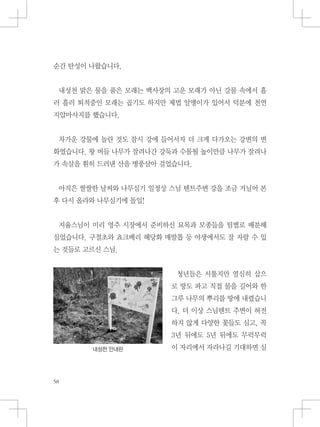 순간 탄성이 나왔습니다.
내성천 맑은 물을 품은 모래는 백사장의 고운 모래가 아닌 강물 속에서 흘
러 흘러 퇴적중인 모래는 곱기도 하지만 제법 알맹이가 있어서 덕분에 천연
지압마사지를 했습니다.
차가운 강물에 놀란 것도 잠시 강에 들어서자 더 크게 다가오는 강변의 변
화였습니다. 왕 버들 나무가 잘려나간 강둑과 수몰될 높이만큼 나무가 잘려나
가 속살을 훤히 드러낸 산을 병풍삼아 걸었습니다.
아직은 쌀쌀한 날씨와 나무심기 일정상 스님 텐트주변 강을 조금 거닐어 본
후 다시 올라와 나무심기에 돌입!
지율스님이 미리 영주 시장에서 준비하신 묘목과 모종들을 팀별로 배분해
심었습니다. 구절초와 쵸크베리 해당화 매발톱 등 야생에서도 잘 자랄 수 있
는 것들로 고르신 스님.
청년들은 서툴지만 열심히 삽으
로 땅도 파고 직접 물을 길어와 한
그루 나무의 뿌리를 땅에 내렸습니
다. 더 이상 스님텐트 주변이 허전
하지 않게 다양한 꽃들도 심고, 꼭
3년 뒤에도 5년 뒤에도 무럭무럭
이 자리에서 자라나길 기대하면 심내성천 안내판
 
