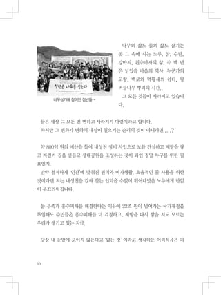 나무의 삶도 물의 삶도 잠기는
곳 그 속에 사는 노루, 삵, 수달,
강아지, 흰수마자의 삶, 수 백 년
은 넘었을 마을의 역사, 누군가의
고향, 백로와 먹황새의 쉼터, 왕
버들나무 뿌리의 시간..
그 모든 것들이 사라지고 있습니
다.
물론 세상 그 모든 건 변하고 사라지기 마련이라고 합니다.
하지만 그 변화가 변화의 대상이 일으키는 순리의 것이 아니라면.....?
약 800억 원의 예산을 들여 내성천 정비 사업으로 보를 건설하고 제방을 쌓
고 자전거 길을 만들고 생태공원을 조성하는 것이 과연 정말 누구를 위한 필
요인지.
만약 철저하게 ‘인간’에 맞춰진 편의와 여가생활, 효율적인 물 사용을 위한
것이라면 저는 내성천을 감싸 안는 언덕을 수없이 뛰어다녔을 노루에게 한없
이 부끄러워집니다.
물 부족과 홍수피해를 해결한다는 이유에 22조 원이 넘어가는 국가재정을
투입해도 주민들은 홍수피해를 더 걱정하고, 제방을 다시 쌓을 지도 모르는
우려가 생기고 있는 지금.
당장 내 눈앞에 보이지 않는다고 ‘없는 것’ 이라고 생각하는 어리석음은 피
나무심기에 참여한 청년들~
 