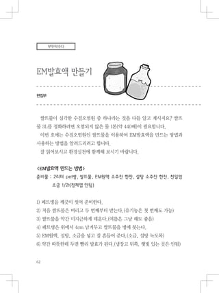 EM발효액 만들기
편집부
부뚜막수다
쌀뜨물이 심각한 수질오염원 중 하나라는 것을 다들 알고 계시지요? 쌀뜨
물 3L를 정화하려면 오염되지 않은 물 1톤(약 440배)이 필요합니다.
이번 호에는 수질오염원인 쌀뜨물을 이용하여 EM발효액을 만드는 방법과
사용하는 방법을 알려드리려고 합니다.
잘 읽어보시고 환경실천에 함께해 보시기 바랍니다.
<EM발효액 만드는 방법>
준비물 : 2리터 pet병, 쌀뜨물, EM원액 소주잔 한잔, 설탕 소주잔 한잔, 천일염
소금 1/2t(정제염 안됨)
1) 페트병을 깨끗이 씻어 준비한다.
2) 처음 쌀뜨물은 버리고 두 번째부터 받는다.(유기농은 첫 번째도 가능)
3) 쌀뜨물을 약간 미지근하게 데운다.(여름은 그냥 해도 좋음)
4) 페트병은 위에서 4cm 남겨두고 쌀뜨물을 병에 붓는다.
5) EM원액, 설탕, 소금을 넣고 잘 흔들어 준다.(소금, 설탕 녹도록)
6) 약간 따뜻한데 두면 빨리 발효가 된다.(냉장고 뒤쪽, 햇빛 있는 곳은 안됨)
 