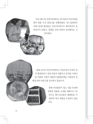 지난 5월 1일 인천지부에서는 내 마음의 푸른마당을
열어 뒷물 수건 만들기를 진행하였다. 바느질하면서
자연스럽게 풀어놓은 이야기보따리가 재미있어서 웃
음바다가 되었고, 팀원들 간의 친목이 돈독해지는 시
간이었다.
올해 초부터 마산지부에서는 이성우님이 주축이 되
어 환경살리기 실천 운동의 일환으로 음식물 쓰레기
를 이용한 지렁이 배양과 EM발효액을 이용하여 친
환경 퇴비 만들기를 실시하고 있습니다.
현재 마산법당이 있는 건물 옥상에
친환경 텃밭을 조성할 계획으로 1차
적으로 폐스티로폼과 폐화분을 이
용하여 작은 텃밭을 조성하고 있습
니다.
 