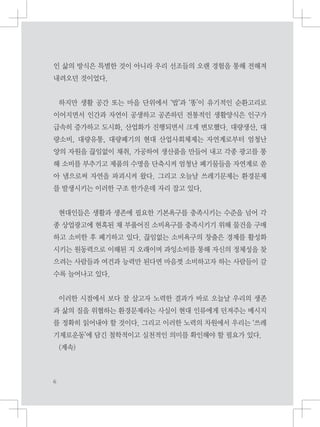 인 삶의 방식은 특별한 것이 아니라 우리 선조들의 오랜 경험을 통해 전해져
내려오던 것이었다.
하지만 생활 공간 또는 마을 단위에서 ‘밥’과 ‘똥’이 유기적인 순환고리로
이어지면서 인간과 자연이 공생하고 공존하던 전통적인 생활양식은 인구가
급속히 증가하고 도시화, 산업화가 진행되면서 크게 변모했다. 대량생산, 대
량소비, 대량유통, 대량폐기의 현대 산업사회체제는 자연계로부터 엄청난
양의 자원을 끊임없이 채취, 가공하여 생산품을 만들어 내고 각종 광고를 통
해 소비를 부추기고 제품의 수명을 단축시켜 엄청난 폐기물들을 자연계로 쏟
아 냄으로써 자연을 파괴시켜 왔다. 그리고 오늘날 쓰레기문제는 환경문제
를 발생시키는 이러한 구조 한가운데 자리 잡고 있다.
현대인들은 생활과 생존에 필요한 기본욕구를 충족시키는 수준을 넘어 각
종 상업광고에 현혹된 채 부풀어진 소비욕구를 충족시키기 위해 물건을 구매
하고 소비한 후 폐기하고 있다. 끊임없는 소비욕구의 창출은 경제를 활성화
시키는 원동력으로 이해된 지 오래이며 과잉소비를 통해 자신의 정체성을 찾
으려는 사람들과 여건과 능력만 된다면 마음껏 소비하고자 하는 사람들이 갈
수록 늘어나고 있다.
이러한 시점에서 보다 잘 살고자 노력한 결과가 바로 오늘날 우리의 생존
과 삶의 질을 위협하는 환경문제라는 사실이 현대 인류에게 던져주는 메시지
를 정확히 읽어내야 할 것이다. 그리고 이러한 노력의 차원에서 우리는 ‘쓰레
기제로운동’에 담긴 철학적이고 실천적인 의미를 확인해야 할 필요가 있다.
(계속)
 