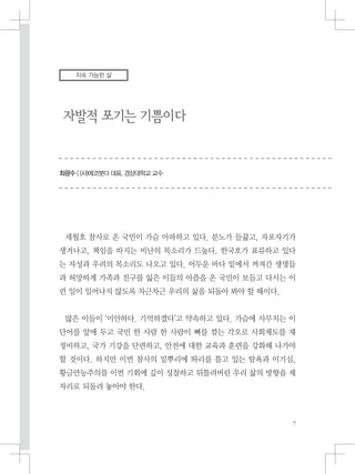 자발적 포기는 기쁨이다
최광수 | (사)에코붓다 대표, 경상대학교 교수
지속 가능한 삶
세월호 참사로 온 국민이 가슴 아파하고 있다. 분노가 들끓고, 자포자기가
생겨나고, 책임을 따지는 비난의 목소리가 드높다. 한국호가 표류하고 있다
는 자성과 우려의 목소리도 나오고 있다. 어두운 바다 밑에서 꺼져간 생명들
과 허망하게 가족과 친구를 잃은 이들의 아픔을 온 국민이 보듬고 다시는 이
런 일이 일어나지 않도록 차근차근 우리의 삶을 되돌아 봐야 할 때이다.
많은 이들이 ‘미안하다. 기억하겠다’고 약속하고 있다. 가슴에 사무치는 이
단어를 앞에 두고 국민 한 사람 한 사람이 뼈를 깎는 각오로 사회제도를 재
정비하고, 국가 기강을 단련하고, 안전에 대한 교육과 훈련을 강화해 나가야
할 것이다. 하지만 이번 참사의 밑뿌리에 똬리를 틀고 있는 탐욕과 이기심,
황금만능주의를 이번 기회에 깊이 성찰하고 뒤틀려버린 우리 삶의 방향을 제
자리로 되돌려 놓아야 한다.
 