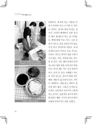 18
단한단다. 물속에 있는 식물을 자
라지 못하게 하고 고기를 다 죽이
는 것이다. 결국은 물을 죽이는 것
이다. 어려서 빨래하다 보면 송사
리 떼가 몰려와서 먹는 걸 기억한
다. 빨래 때를 먹는 거다. 그걸 보
면서 ‘비누는 강을 오염시키지 않는
구나.’하고 생각하게 되었다. 요새
강청비누라고 먹어도 되는 비누도
나온다. 만드는 취지가 물을 오염시
키지 않는 거다. 목욕할 때는 비누
를 안 쓴다. 비누 괜히 묻혀서 닦아
내느라고 물을 엄청 쓰게 되기 때문
이다. 때 밀 때는 비누 조금 묻혀서
하고, 샴푸 안 쓴지 오래됐고 비누
로 머리 감는다. 송사리 떼를 생각
해봐. 얘들이 1급수에서 산다. 기억
이 생생하다. 세제 넣고 세탁기 돌
리면 향이 좋다. 그래서 거기에 넘
어간다. 눈앞에 안 보이니까 그렇게
하는 것이다. 눈앞에서 송사리 떼가
왔다갔다 해봐. 거기서 송사리 떼가
허옇게 죽어가지고 떠봐. 하겠나.
EcoBuddha
지역 활동 소식
세탁기 대신 발빨래 하는 김경복님.
고무장화 신고 밟으면 금방 빨려요
색깔별로 구분해서 빨아요
 