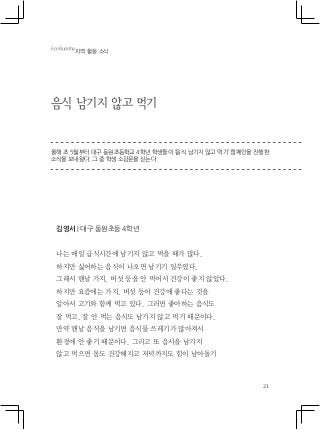 21
음식 남기지 않고 먹기
올해 초 5월부터 대구 동원초등학교 4학년 학생들이 ‘음식 남기지 않고 먹기’ 캠페인을 진행한
소식을 보내왔다. 그 중 학생 소감문을 싣는다.
김영서 | 대구 동원초등 4학년
나는 매일 급식시간에 남기지 않고 먹을 때가 많다.
하지만 싫어하는 음식이 나오면 남기기 일쑤였다.
그래서 맨날 가지, 버섯 등을 안 먹어서 건강이 좋지 않았다.
하지만 요즘에는 가지, 버섯 등이 건강에 좋다는 것을
알아서 고기와 함께 먹고 있다. 그러면 좋아하는 음식도
잘 먹고, 잘 안 먹는 음식도 남기지 않고 먹기 때문이다.
만약 맨날 음식을 남기면 음식물 쓰레기가 많아져서
환경에 안 좋기 때문이다. 그리고 또 음시을 남기지
않고 먹으면 몸도 건강해지고 저녁까지도 힘이 남아돌기
EcoBuddha
지역 활동 소식
 