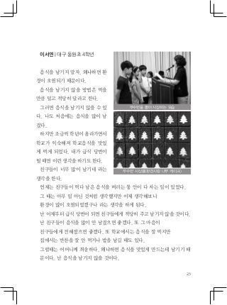 23
이서연 | 대구 동원초 4학년
음식을 남기지 말자. 왜냐하면 환
경이 오염되기 때문이다.
음식을 남기지 않을 방법은 먹을
만큼 덜고 적당히 달라고 한다.
그러면 음식을 남기지 않을 수 있
다. 나도 처음에는 음식을 많이 남
겼다.
하지만 조금씩 학년이 올라가면서
학교가 익숙해져 학교음식을 맛있
게 먹게 되었다. 내가 급식 당번이
될 때면 이런 생각을 하기도 한다.
친구들이 너무 많이 남기네 라는
생각을 한다.
언제는 친구들이 먹다 남은 음식을 버리는 통 안이 다 차는 일이 있었다.
그 때는 아무 일 아닌 것처럼 생각했지만 이제 생각해보니
환경이 많이 오염되었겠구나 라는 생각을 하게 된다.
난 이제부터 급식 당번이 되면 친구들에게 적당히 주고 남기지 않을 것이다.
난 친구들이 음식을 많이 안 남겼으면 좋겠다. 또 그 마음이
친구들에게 전해졌으면 좋겠다. 또 학교에서는 음식을 잘 먹지만
집에서는 반찬을 잘 안 먹거나 밥을 남길 때도 있다.
그럴때는 어머니께 죄송하다. 왜냐하면 음식을 맛있게 만드는데 남기기 때
문이다. 난 음식을 남기지 않을 것이다.
우수반을 뽑아 시상하는 모습
우수반 시상품(환경사랑 나무 케이크)
 