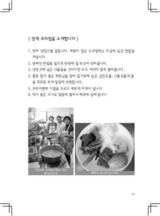 25
< 장떡 조리법을 소개합니다 >
1. 먼저 냉장고를 살핍니다. 회원이 많은 수요일에는 조금씩 남은 찬밥을
꺼냅니다.
2. 뭉쳐진 찬밥을 밀가루 반죽에 잘 부수어 섞어줍니다.
3. 냉장고에 남은 나물들을 건더기만 모두 꺼내어 잘게 썰어줍니다.
4. 팔뚝 힘이 좋은 회원님을 찾아 밀가루에 남은 김칫국물, 나물국물과 물
을 쪼로록 부어 알맞게 반죽합니다.
5. 프라이팬에 기름을 두르고 예쁘게 지져서 냅니다.
6. 먹기 좋은 크기로 알맞게 썰어서 예쁘게 담아냅니다.
잔반으로 장떡을 만들고 있는
필자(가운데) 예쁘게 접시에 담긴 장떡
 