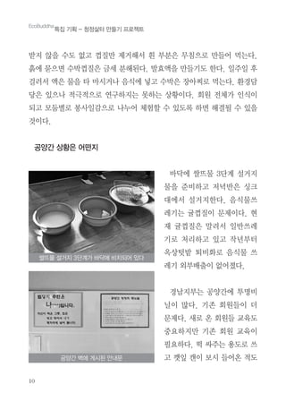 10
받지 않을 수도 없고 껍질만 제거해서 흰 부분은 무침으로 만들어 먹는다.
흙에 묻으면 수박껍질은 금세 분해된다. 발효액을 만들기도 한다. 일주일 후
걸러서 액은 물을 타 마시거나 음식에 넣고 수박은 장아찌로 먹는다. 환경담
당은 있으나 적극적으로 연구하지는 못하는 상황이다. 회원 전체가 인식이
되고 모둠별로 봉사일감으로 나누어 체험할 수 있도록 하면 해결될 수 있을
것이다.
공양간 상황은 어떤지
바닥에 쌀뜨물 3단계 설거지
물을 준비하고 저녁반은 싱크
대에서 설거지한다. 음식물쓰
레기는 귤껍질이 문제이다. 현
재 귤껍질은 말려서 일반쓰레
기로 처리하고 있고 작년부터
옥상텃밭 퇴비화로 음식물 쓰
레기 외부배출이 없어졌다.
경남지부는 공양간에 투명비
닐이 많다. 기존 회원들이 더
문제다. 새로 온 회원들 교육도
중요하지만 기존 회원 교육이
필요하다. 떡 싸주는 용도로 쓰
고 깻잎 캔이 보시 들어온 적도
쌀뜨물 설거지 3단계가 바닥에 비치되어 있다
공양간 벽에 게시된 안내문
EcoBuddha
특집 기획 - 청정삶터 만들기 프로젝트
 