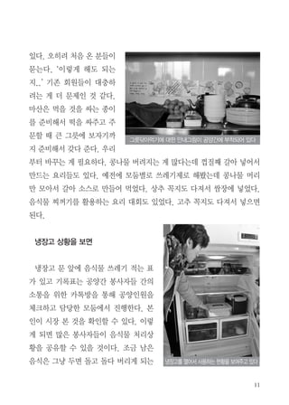 11
있다. 오히려 처음 온 분들이
묻는다. ‘이렇게 해도 되는
지..’ 기존 회원들이 대충하
려는 게 더 문제인 것 같다.
마산은 먹을 것을 싸는 종이
를 준비해서 떡을 싸주고 주
문할 때 큰 그릇에 보자기까
지 준비해서 갖다 준다. 우리
부터 바꾸는 게 필요하다. 콩나물 버려지는 게 많다는데 껍질째 갈아 넣어서
만드는 요리들도 있다. 예전에 모둠별로 쓰레기제로 해봤는데 콩나물 머리
만 모아서 갈아 소스로 만들어 먹었다. 상추 꼭지도 다져서 쌈장에 넣었다.
음식물 찌꺼기를 활용하는 요리 대회도 있었다. 고추 꼭지도 다져서 넣으면
된다.
냉장고 상황을 보면
냉장고 문 앞에 음식물 쓰레기 적는 표
가 있고 기록표는 공양간 봉사자들 간의
소통을 위한 카톡방을 통해 공양인원을
체크하고 담당한 모둠에서 진행한다. 본
인이 시장 본 것을 확인할 수 있다. 이렇
게 되면 많은 봉사자들이 음식물 처리상
황을 공유할 수 있을 것이다. 조금 남은
음식은 그냥 두면 돌고 돌다 버리게 되는
그릇닦아먹기에 대한 안내그림이 공양간에 부착되어 있다
냉장고를 열어서 사용하는 현황을 보여주고 있다
 