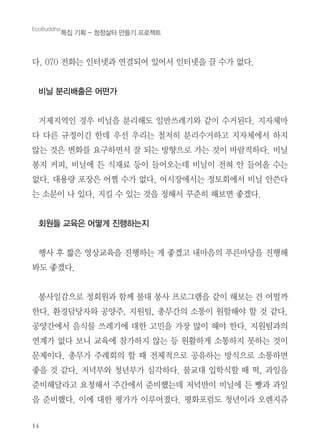 14
다. 070 전화는 인터넷과 연결되어 있어서 인터넷을 끌 수가 없다.
비닐 분리배출은 어떤가
거제지역인 경우 비닐을 분리해도 일반쓰레기와 같이 수거된다. 지자체마
다 다른 규정이긴 한데 우선 우리는 철저히 분리수거하고 지자체에서 하지
않는 것은 변화를 요구하면서 잘 되는 방향으로 가는 것이 바람직하다. 비닐
봉지 커피, 비닐에 든 식재료 등이 들어오는데 비닐이 전혀 안 들어올 수는
없다. 대용량 포장은 어쩔 수가 없다. 어시장에서는 정토회에서 비닐 안쓴다
는 소문이 나 있다. 지킬 수 있는 것을 정해서 꾸준히 해보면 좋겠다.
회원들 교육은 어떻게 진행하는지
행사 후 짧은 영상교육을 진행하는 게 좋겠고 내마음의 푸른마당을 진행해
봐도 좋겠다.
봉사일감으로 정회원과 함께 불대 봉사 프로그램을 같이 해보는 건 어떨까
한다. 환경담당자와 공양주, 지원팀, 총무간의 소통이 원할해야 할 것 같다.
공양간에서 음식물 쓰레기에 대한 고민을 가장 많이 해야 한다. 지원팀과의
연계가 없다 보니 교육에 참가하지 않는 등 원활하게 소통하지 못하는 것이
문제이다. 총무가 주례회의 할 때 전체적으로 공유하는 방식으로 소통하면
좋을 것 같다. 저녁부와 청년부가 심각하다. 불교대 입학식할 때 떡, 과일을
준비해달라고 요청해서 주간에서 준비했는데 저녁반이 비닐에 든 빵과 과일
을 준비했다. 이에 대한 평가가 이루어졌다. 평화포럼도 청년이라 오렌지쥬
EcoBuddha
특집 기획 - 청정삶터 만들기 프로젝트
 