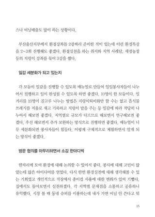 15
스나 비닐배출도 많이 하는 상황이다.
부산울산지부에서 환경강좌를 2강짜리 준비한 적이 있는데 이런 환경특강
을 2~3회 진행해도 좋겠다. 환경실천을 하는 취지와 지역 사례담, 세경농장
등의 지렁이 강좌를 묶어 3강을 했다.
일감 세분화가 되고 있는지
각 모둠이 일감을 진행할 수 있도록 매뉴얼로 만들어 일일봉사자들이 나누
어서 진행하고 일이 완성될 수 있도록 하면 좋겠다. 10명이 한 모둠이다. 일
거리를 10명이 골고루 나누는 방법은 지렁이퇴비화만 할 수는 없고 음식물
쓰레기를 저울로 재고 기록하고 지렁이 밥을 주는 등 일감에 따라 적당히 나
누어서 해보면 좋겠다. 지역별로 규모가 다르므로 해보면서 연구해보면 좋
겠다. 우선 해보면서 추가 보완하는 방식으로 진행하면 좋겠다. 매뉴얼이 너
무 세분화되면 봉사자들이 힘들다. 이렇게 구체적으로 체험하면서 알게 되
는 방식이 좋겠다.
방문 협의를 마무리하면서 소감 한마디씩
한자리에 모여 환경에 대해 논의할 수 있어서 좋다. 봉사에 대해 고민이 많
았는데 많은 아이디어를 얻었다. 다시 한번 환경실천에 대해 생각해볼 수 있
는 기회였고 개인적으로 직장에서 종이컵 사용에 대한 변화가 있어 기뻤다.
집에서도 돌아보면서 실천하겠다. 각 지역별 문제점을 소통하고 공유하니
유익했다. 시장 볼 때 동네 슈퍼를 이용하는데 내가 가면 비닐 안 쓴다고 뭐
 