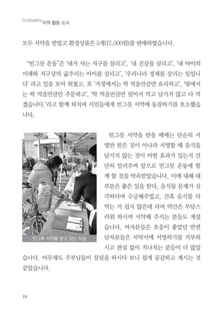 18
모두 서약을 받았고 환경상품은 5개(17,000원)를 판매하였습니다.
“빈그릇 운동”은 ‘내가 사는 지구를 살리고’, ‘내 건강을 살리고’, ‘내 아이의
미래와 지구상의 굶주리는 아이를 살리고’, ‘우리나라 경제를 살리는 일입니
다’ 라고 입을 모아 외쳤고, 또 ‘가정에서는 딱 먹을만큼만 요리하고’, ‘밖에서
는 딱 먹을만큼만 주문하고’, ‘딱 먹을만큼만 덜어서 먹고 남기지 않고 다 먹
겠습니다.‘라고 함께 외치며 시민들에게 빈그릇 서약에 동참하기를 호소했습
니다.
빈그릇 서약을 받을 때에는 단순히 서
명만 받은 것이 아니라 서명할 때 음식을
남기지 않는 것이 어떤 효과가 있는지 간
단히 알려주며 앞으로 빈그릇 운동에 함
께 할 것을 약속받았습니다. 이에 대해 대
부분은 좋은 일을 한다, 음식물 문제가 심
각하다며 수긍해주었고, 간혹 음식물 다
먹는 거 쉽지 않은데 라며 약간은 부담스
러워 하시며 서약해 주시는 분들도 계셨
습니다. 여자분들은 호응이 좋았던 반면
남자분들은 서약서에 서명하기를 거부하
시고 관심 없이 지나치는 분들이 더 많았
습니다. 아무래도 주부님들이 살림을 하시다 보니 쉽게 공감하고 계시는 것
같았습니다.
EcoBuddha
지역 활동 소식
빈그릇 서약을 받고 있는 모습
 