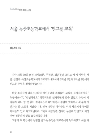 20
EcoBuddha
지역 활동 소식
서울 독산초등학교에서 ‘빈그릇 교육’
박소현 | 서울
지난 10월 30일 오전 10시30분, 주점란, 김은정님 그리고 저 세 사람은 서
울 금천구 독산초등학교에서 3교시와 4교시에 3학년 1반과 6학년 1반에서
빈그릇 수업을 진행하였습니다.
한창 호기심이 넘치는 3학년 아이들답게 저희들이 교실로 들어서자마자 "
누구세요~?", "안녕하세요" 적극적으로 인사하면서 말을 걸었고 수업이 시
작되자 너나 할 것 없이 적극적으로 대답하면서 수업에 임하여서 40분이 시
간가는 줄 모르게 지났습니다. 반면 6학년 아이들은 이제 사춘기에 접어든
아이들도 있고 최고학년이라 그런지 시종일관 진지한 눈빛과 답변으로 이성
적인 질문과 답변을 요구하였습니다.
그렇게 두 학급에서 진행한 빈그릇 수업을 학교측에서 녹화하였고 이를 다
 