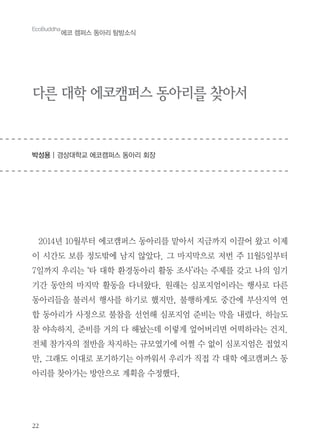 22
EcoBuddha
에코 캠퍼스 동아리 탐방소식
다른 대학 에코캠퍼스 동아리를 찾아서
박성용 | 경상대학교 에코캠퍼스 동아리 회장
2014년 10월부터 에코캠퍼스 동아리를 맡아서 지금까지 이끌어 왔고 이제
이 시간도 보름 정도밖에 남지 않았다. 그 마지막으로 저번 주 11월5일부터
7일까지 우리는 ‘타 대학 환경동아리 활동 조사’라는 주제를 갖고 나의 임기
기간 동안의 마지막 활동을 다녀왔다. 원래는 심포지엄이라는 행사로 다른
동아리들을 불러서 행사를 하기로 했지만, 불행하게도 중간에 부산지역 연
합 동아리가 사정으로 불참을 선언해 심포지엄 준비는 막을 내렸다. 하늘도
참 야속하지. 준비를 거의 다 해놨는데 이렇게 엎어버리면 어떡하라는 건지.
전체 참가자의 절반을 차지하는 규모였기에 어쩔 수 없이 심포지엄은 접었지
만, 그래도 이대로 포기하기는 아까워서 우리가 직접 각 대학 에코캠퍼스 동
아리를 찾아가는 방안으로 계획을 수정했다.
 