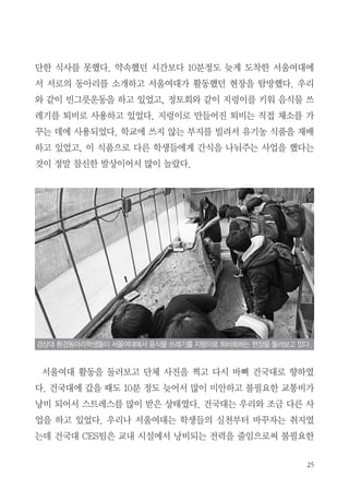 25
단한 식사를 못했다. 약속했던 시간보다 10분정도 늦게 도착한 서울여대에
서 서로의 동아리를 소개하고 서울여대가 활동했던 현장을 탐방했다. 우리
와 같이 빈그릇운동을 하고 있었고, 정토회와 같이 지렁이를 키워 음식물 쓰
레기를 퇴비로 사용하고 있었다. 지렁이로 만들어진 퇴비는 직접 채소를 가
꾸는 데에 사용되었다. 학교에 쓰지 않는 부지를 빌려서 유기농 식품을 재배
하고 있었고, 이 식품으로 다른 학생들에게 간식을 나눠주는 사업을 했다는
것이 정말 참신한 발상이어서 많이 놀랐다.
서울여대 활동을 둘러보고 단체 사진을 찍고 다시 바삐 건국대로 향하였
다. 건국대에 갔을 때도 10분 정도 늦어서 많이 미안하고 불필요한 교통비가
낭비 되어서 스트레스를 많이 받은 상태였다. 건국대는 우리와 조금 다른 사
업을 하고 있었다. 우리나 서울여대는 학생들의 실천부터 바꾸자는 취지였
는데 건국대 CES팀은 교내 시설에서 낭비되는 전력을 줄임으로써 불필요한
경상대 환경동아리학생들이 서울여대에서 음식물 쓰레기를 지렁이로 퇴비화하는 현장을 둘러보고 있다.
 