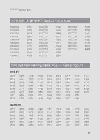 2727
EcoBuddha
에코붓다 후원
2015년9월에후원해주신에코붓다입니다.고맙습니다. 소중히 잘 쓰겠습니다.
빈그릇 후원
강동우
강민수
강방윤
강지웅
강지윤
고경희
권수진
김건후
김경현
김명선
김모은
김봉준
김 수
김승환
김지석
김진환
김진희
김현정
노혜숙
문태운
민병주
박계선
박성숙
박영남
박정희
박진영
박찬영
서규환
서수진
서예원
성연수
신미혜
안재호
양태희
여경화
유경진
윤선희
이경은
이광남
이동준
이영숙
이영희
이윤희
이은경
이은숙
이인숙
이정미
이주학
이주현
이중인
이지선
임정아
장금자
전은정
정금도
정기연
정선영
정순례
정해암
조미경
최민화
최승희
하영아
하재남
한정수
한호세
허 지
홍사숙
홍성관
황은희
2015000274 강태순
2015000263 권정아
2015000276 김대규
2015000280 김순희
2015000273 김학명
2015000282 남상은
2015000255 노현우
2015000262 문희정
2015000278 박경숙
2015000256 박정민
2015000284 박재홍
2015000283 박하늘
2015000257 서규환
2015000261 오인수
2015000281 이동희
2015000270 이인숙
2015000267 이재림
2015000269 이정미
2015000277 이주학
2015000271 임은숙
2015000260 장은정
2015000279 장현익
2015000272 전석우
2015000258 정구영
2015000264 정재훈
2015000266 정지영
2015000265 최화심
2015000268 홍예지
신규회원입니다. 감사합니다. (2015.9.1 ~ 2015.10.31)
강동우
강문헌
강미경
강미애
강민수
강지웅
강지윤
강진희
강창형
강현숙
강희석
강희정
고경희
고연화
고지윤
고현숙
공경의
공정혜
공혜경
구미경
구언련
권경민
권미순
권선옥
권수진
권 순
권순범
권영미
권영세
권영주
권용혜
권정아
권준희
김건희
김경아
김경현
김경희
김경희
김경희
김광근
김광자
김기남
김난영
김대규
김대영
김도연
김동건
김동연
김동욱
김동윤
김동현
김득자
김명선
김명숙
에코붓다 후원
 
