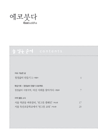 2
Ecobuddha
글싣는순서 c o n t e n t s
지속 가능한 삶
청정삶터 만들기 5 | 최광수 4
특집기획 - 청정삶터 만들기 프로젝트
청정삶터 시범지역, 마산 지회를 찾아가다 | 편집부 7
지역 활동 소식
서울 역촌동 벼룩장터, ‘빈그릇 캠페인’ | 박소현 17
서울 독산초등학교에서 ‘빈그릇 교육’ | 박소현 20
 