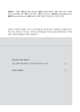 3
에코붓다 11・12월호 | 펴낸 날 2015년 11월 30일 | 펴낸곳 사단법인 에코붓다 | 주소 서울시 서초구 서초3동
1585-16호 정토회관 2층 | 전화 02-587-8997 | 전송 02-587-8758 | 전자우편 ecobuddha@jungto.org
홈페이지 www.ecobuddha.org | 만든이 김희선, 이광성, 백혜은, 박기일, 장선우, 박미선, 이미영
단순하고 소박하게, 천천히 그리고 느리게, 풀꽃 향기 맡으며 흐르는 강물처럼 늘 새롭게 살고자
하는 사람, 적게 먹고, 적게 입고, 적게 자는 소박한 삶을 추구하는 당신은 에코붓다입니다. 에코
붓다는 생태적 깨달음을 추구하는 생명입니다.
에코 캠퍼스 동아리 탐방소식
다른 대학 에코캠퍼스 동아리를 찾아서 | 박성용 22
에코붓다 후원회원 27
 