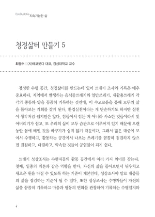4
청정삶터 만들기 5
최광수 | (사)에코붓다 대표, 경상대학교 교수
EcoBuddha
지속가능한 삶
청정한 수행 공간, 청정삶터를 만드는데 있어 쓰레기 조사와 기록은 매우
중요하다. 지역에서 발생하는 음식물쓰레기와 일반쓰레기, 재활용쓰레기 각
각의 종류와 양을 꼼꼼히 기록하는 것인데, 이 수고로움을 통해 모두의 삶
을 돌아보는 기회를 갖게 된다. 환경실천이라는 게 단순하기도 하지만 실천
이 생각처럼 쉽지만은 않다. 힘들어서 힘든 게 아니라 사소한 것들이라서 잊
어버리기가 쉽고, 또 우리의 삶이 모두 습관으로 이루어져 있기 때문에 오랜
동안 몸에 배인 것을 바꾸기가 쉽지 않기 때문이다. 그래서 많은 대중이 모
여서 수행하고, 활동하는 공간에서 나오는 쓰레기를 꼼꼼히 점검하지 않으
면 결심하고, 다짐하고, 약속한 것들이 공염불이 되기 쉽다.
쓰레기 성상조사는 수행자들의 활동 공간에서 여러 가지 의미를 갖는다.
첫째, 일종의 계본과 같은 역할을 한다. 자신의 삶을 돌아보면서 뉘우치고
새로운 원을 다질 수 있도록 하는 기준이 계본인데, 성상조사야 말로 대중들
의 삶을 점검하는 기준이 될 수 있다. 또한 성상조사는 수행자들이 자신의
삶을 꼼꼼히 기록하고 마음과 행동의 변화를 관찰하여 기록하는 수행일지와
 