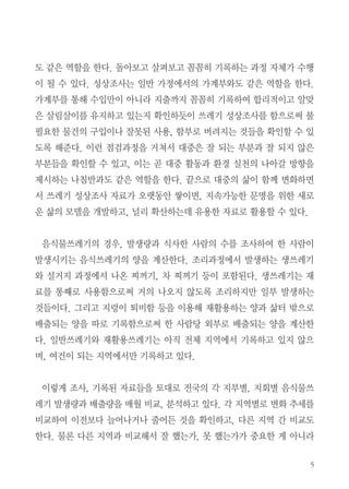 5
도 같은 역할을 한다. 돌아보고 살펴보고 꼼꼼히 기록하는 과정 자체가 수행
이 될 수 있다. 성상조사는 일반 가정에서의 가계부와도 같은 역할을 한다.
가계부를 통해 수입만이 아니라 지출까지 꼼꼼히 기록하여 합리적이고 알맞
은 살림살이를 유지하고 있는지 확인하듯이 쓰레기 성상조사를 함으로써 불
필요한 물건의 구입이나 잘못된 사용, 함부로 버려지는 것들을 확인할 수 있
도록 해준다. 이런 점검과정을 거쳐서 대중은 잘 되는 부분과 잘 되지 않은
부분들을 확인할 수 있고, 이는 곧 대중 활동과 환경 실천의 나아갈 방향을
제시하는 나침반과도 같은 역할을 한다. 끝으로 대중의 삶이 함께 변화하면
서 쓰레기 성상조사 자료가 오랫동안 쌓이면, 지속가능한 문명을 위한 새로
운 삶의 모델을 개발하고, 널리 확산하는데 유용한 자료로 활용할 수 있다.
음식물쓰레기의 경우, 발생량과 식사한 사람의 수를 조사하여 한 사람이
발생시키는 음식쓰레기의 양을 계산한다. 조리과정에서 발생하는 생쓰레기
와 설거지 과정에서 나온 찌꺼기, 차 찌꺼기 등이 포함된다. 생쓰레기는 재
료를 통째로 사용함으로써 거의 나오지 않도록 조리하지만 일부 발생하는
것들이다. 그리고 지렁이 퇴비함 등을 이용해 재활용하는 양과 삶터 밖으로
배출되는 양을 따로 기록함으로써 한 사람당 외부로 배출되는 양을 계산한
다. 일반쓰레기와 재활용쓰레기는 아직 전체 지역에서 기록하고 있지 않으
며, 여건이 되는 지역에서만 기록하고 있다.
이렇게 조사, 기록된 자료들을 토대로 전국의 각 지부별, 지회별 음식물쓰
레기 발생량과 배출량을 매월 비교, 분석하고 있다. 각 지역별로 변화 추세를
비교하여 이전보다 늘어나거나 줄어든 것을 확인하고, 다른 지역 간 비교도
한다. 물론 다른 지역과 비교해서 잘 했는가, 못 했는가가 중요한 게 아니라
 