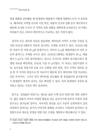 6
계절 변화를 감안했을 때 발생량과 배출량이 어떻게 변화하느냐가 더 중요하
다. 왜냐하면 지역별 규모와 시설 여건, 대중의 인식과 상황 등이 제각각이기
때문에 조사된 수치가 각 지역의 실천 상황을 정확하게 보여준다고 보기에는
어려움이 있고, 따라서 획일적으로 비교하는 것은 적절치 않다.
전국의 모든 정토회 자료를 평균내면, 대부분의 지역이 조사와 기록을 실
시한 2014년 9월부터 꾸준히 감소하는 추세를 보여주고 있다. 2014년 9월
한 사람이 한 끼에 36 g을 발생시키고, 외부로 11 g을 배출하였으며 이후 조
금씩 줄어드는 추세를 보이고 있다. (2015년 9월에는 발생량이 20 g, 배출
량이 6 g으로 더욱 줄어들었다.) 참고로 우리나라 전체의 음식물쓰레기 발
생량 자료를 확인하면, 2012년 기준 87 g이었다. 이 자료는 일반가정과 식
당, 농수산물 유통시장 등을 모두 포함한 것인 반면, 전국 지역은 대부분 점
심 한 끼 식사만 대상으로 한 자료이기 때문에 전국 데이터와 직접 비교하는
것은 무리이다. 그러나 전국 데이터를 참조했을 때 청정삶터의 음식물쓰레
기 발생량이 현저히 낮다는 것은 확인할 수 있다. 특히 발생량이 꾸준히 줄
어들고 있다는 사실은 매우 중요하다.
끝으로, 청정삶터 만들기는 새로운 삶과 수행 공간 만들기를 위한 실험이
다. 많은 대중이 모여서 다양한 활동을 하는 공간이기에 일부의 주장과 강제
만으로는 불가능한 일이다. 지속적인 관심을 갖고 꾸준히 실천하면서 실천
과정에서 일어나는 갖가지 이야기와 변화를 조사하고 기록하여 분석하고 성
찰함으로써 새로운 문명을 위한 작은 모델을 개발하고 확산해나갈 수 있다.
EcoBuddha
지속가능한 삶
주) 이글은 2014년 가을에 진행된 전국 정토회 환경활동가 워크숍의 강연 내용을 수정하여 정리한 것입니다.
이상으로 연재를 마칩니다.
 